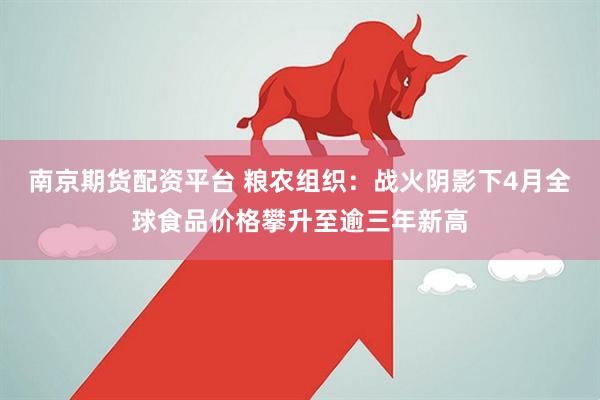 南京期货配资平台 粮农组织：战火阴影下4月全球食品价格攀升至逾三年新高