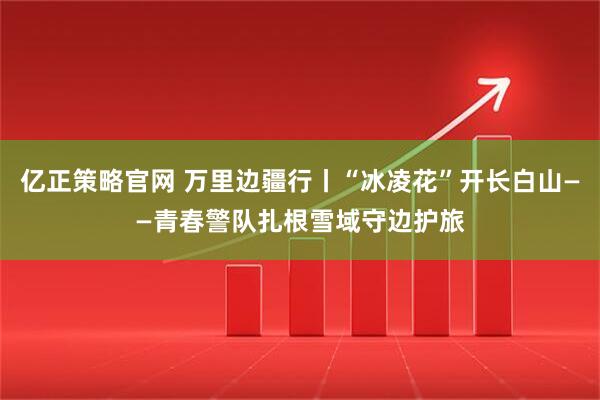 亿正策略官网 万里边疆行丨“冰凌花”开长白山——青春警队扎根雪域守边护旅